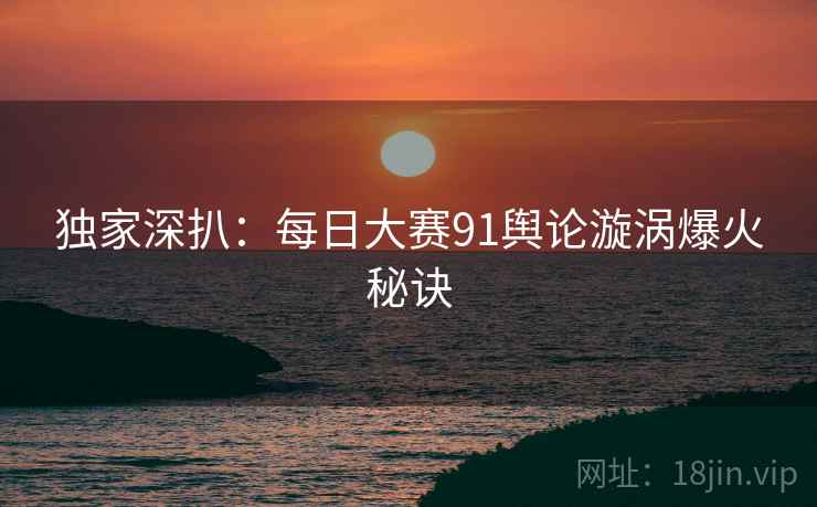 独家深扒：每日大赛91舆论漩涡爆火秘诀