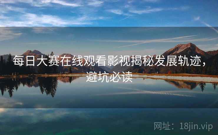 每日大赛在线观看影视揭秘发展轨迹，避坑必读