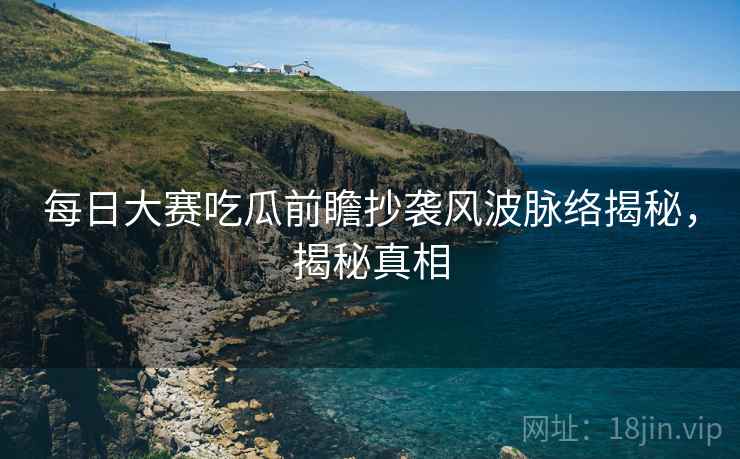 每日大赛吃瓜前瞻抄袭风波脉络揭秘，揭秘真相