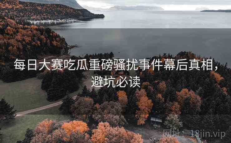 每日大赛吃瓜重磅骚扰事件幕后真相，避坑必读