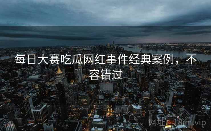 每日大赛吃瓜网红事件经典案例，不容错过