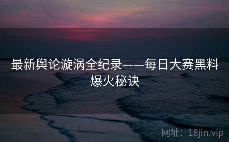 最新舆论漩涡全纪录——每日大赛黑料爆火秘诀